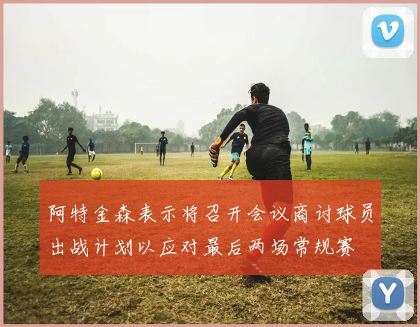 阿特金森表示将召开会议商讨球员出战计划以应对最后两场常规赛