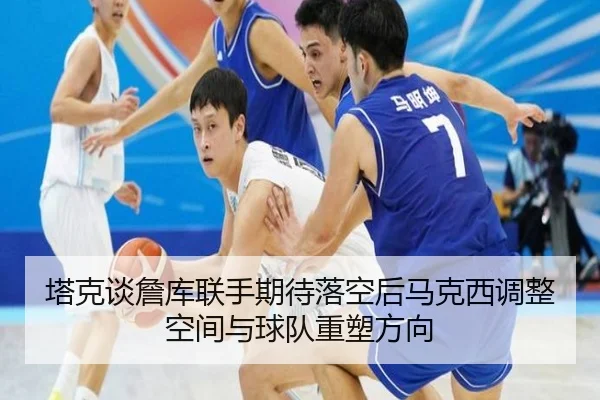 塔克谈詹库联手期待落空后马克西调整空间与球队重塑方向