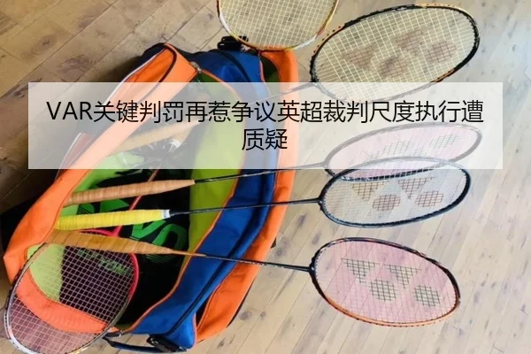 VAR关键判罚再惹争议英超裁判尺度执行遭质疑